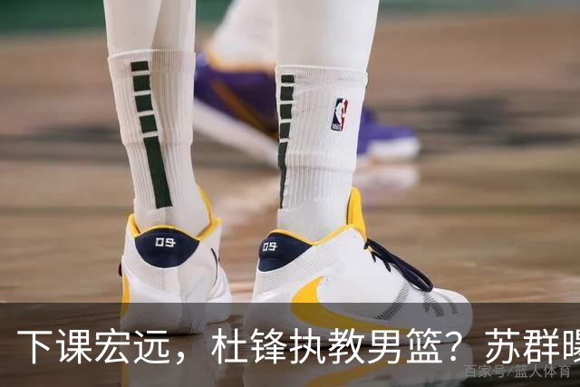 下课宏远，杜锋执教男篮？苏群曝料，1年计划曝光，宏远新帅曝光