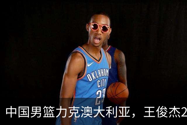 中国男篮力克澳大利亚，王俊杰23+6+4崔永熙12分，胡金秋11+6王浩然10+5