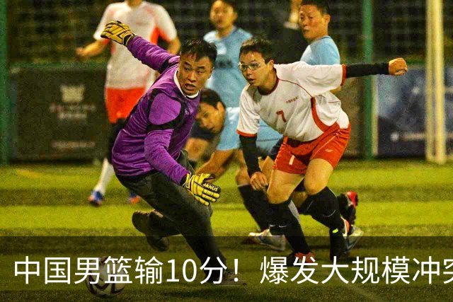 中国男篮输10分！爆发大规模冲突，3人罚出场，1人摔重伤