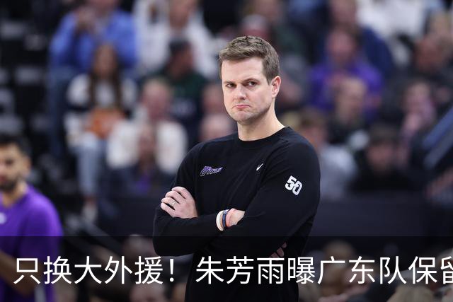 只换大外援！朱芳雨曝广东队保留原班人马，杜锋继续执教新赛季
