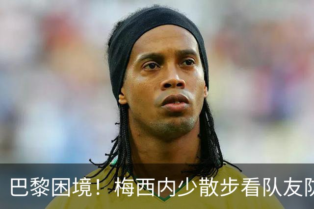 巴黎困境！梅西内少散步看队友防守 701阵咋踢啊