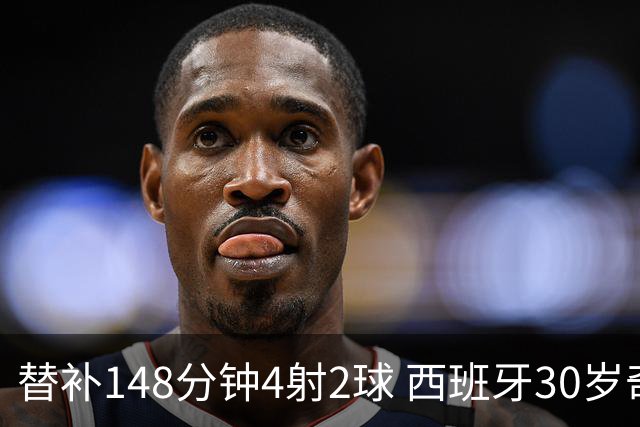 替补148分钟4射2球 西班牙30岁奇兵要搅局世界杯决赛