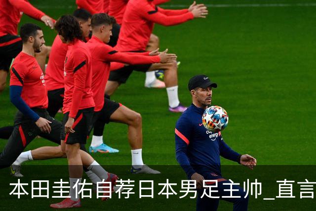 本田圭佑自荐日本男足主帅 直言如果输掉亚洲杯就下课
