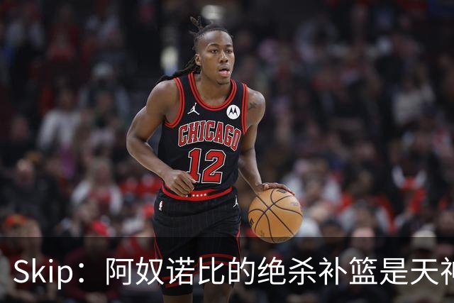 Skip：阿奴诺比的绝杀补篮是天神下凡&上帝之手 让我瘫倒在地