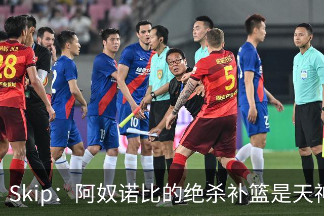 Skip：阿奴诺比的绝杀补篮是天神下凡&上帝之手 让我瘫倒在地